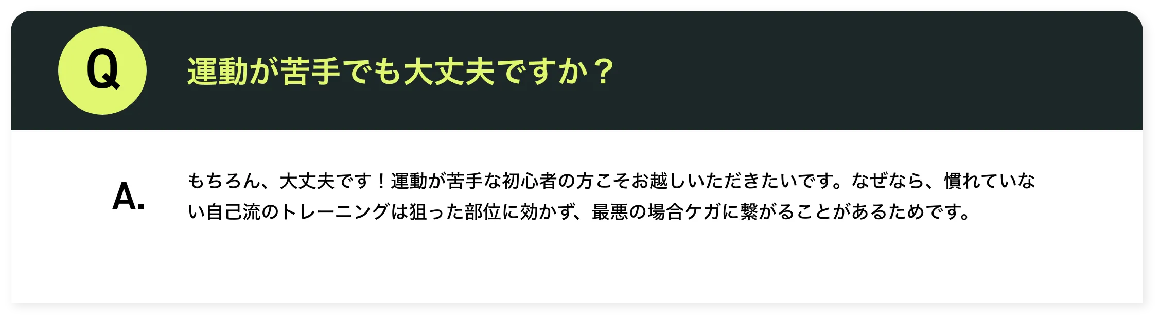 運動が苦手でも大丈夫ですか？もちろん、大丈夫です！運動が苦手な初心者の方こそお越しいただきたいです。なぜなら、慣れていない自己流のトレーニングは狙った部位に効かず、最悪の場合ケガに繋がることがあるためです。​