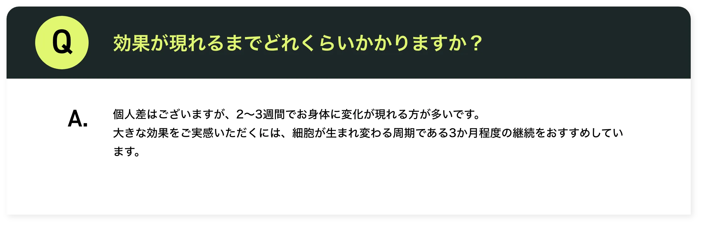 効果が現れるまでどれくらいかかりますか？個人差はございますが、2～3週間でお身体に変化が現れる方が多いです。大きな効果をご実感いただくには、細胞が生まれ変わる周期である3か月程度の継続をおすすめしています。