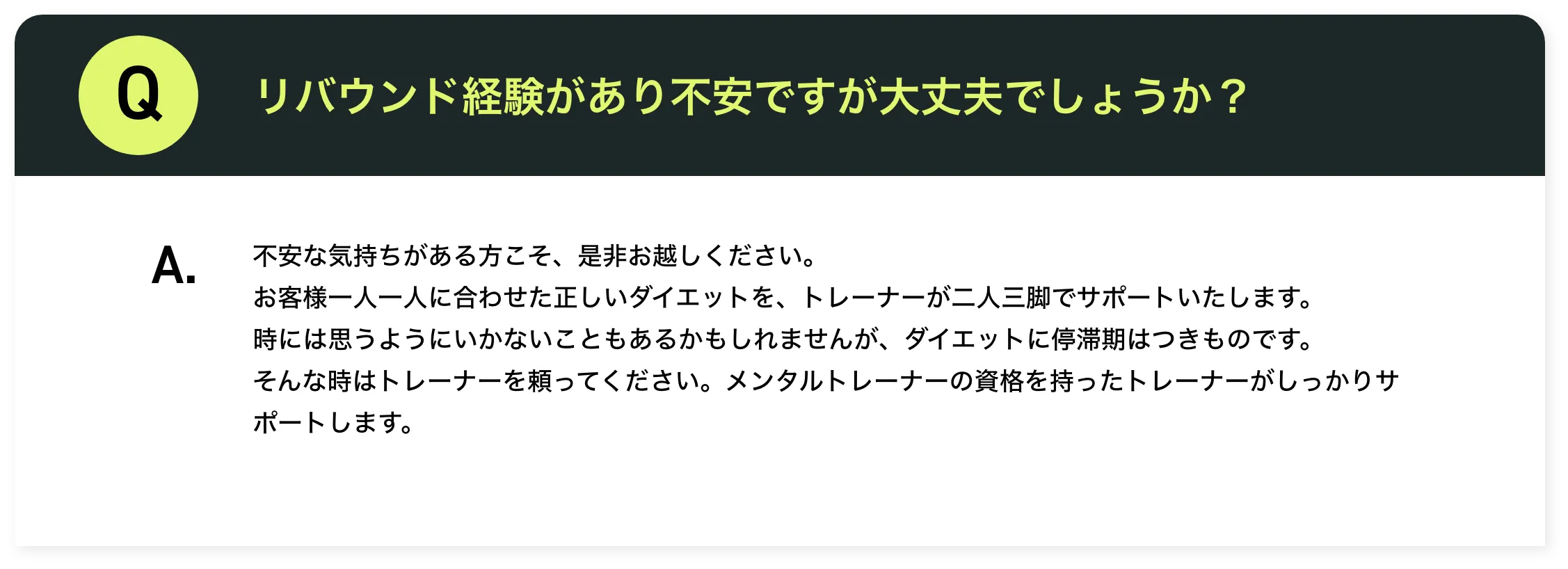 リバウンド経験があり不安ですが大丈夫でしょうか？​不安な気持ちがある方こそ、是非お越しください。​お客様一人一人に合わせた正しいダイエットを、トレーナーが二人三脚でサポートいたします。​時には思うようにいかないこともあるかもしれませんが、ダイエットに停滞期はつきものです。そんな時はトレーナーを頼ってください。メンタルトレーナーの資格を持ったトレーナーがしっかりサポートします。